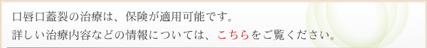 口唇口蓋裂の治療は、保険の適用が可能です。詳しい治療内容などの情報については、こちらをご覧ください。