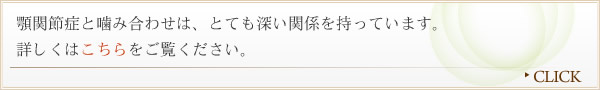 顎関節症と噛み合わせは、とても深い関係を持っています。詳しくはこちらをご覧ください。"